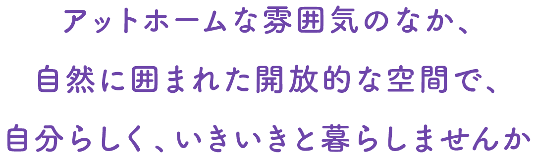 アットホームな雰囲気のなか、自然に囲まれた開放的な空間で、自分らしく、いきいきと暮らしませんか